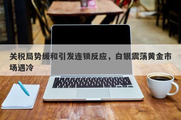 关税局势缓和引发连锁反应，白银震荡黄金市场遇冷