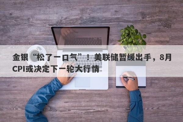 金银“松了一口气”！美联储暂缓出手，8月CPI或决定下一轮大行情