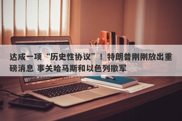 达成一项“历史性协议”！特朗普刚刚放出重磅消息 事关哈马斯和以色列撤军