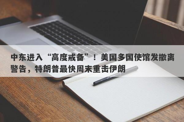 中东进入“高度戒备”！美国多国使馆发撤离警告，特朗普最快周末重击伊朗
