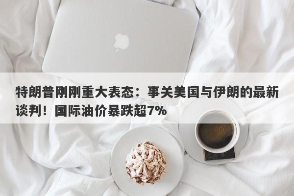 特朗普刚刚重大表态：事关美国与伊朗的最新谈判！国际油价暴跌超7%