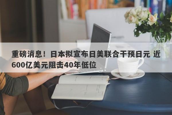 重磅消息！日本拟宣布日美联合干预日元 近600亿美元阻击40年低位