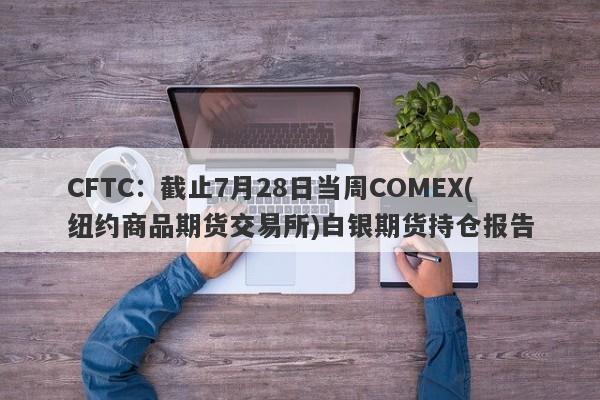 CFTC：截止7月28日当周COMEX(纽约商品期货交易所)白银期货持仓报告
