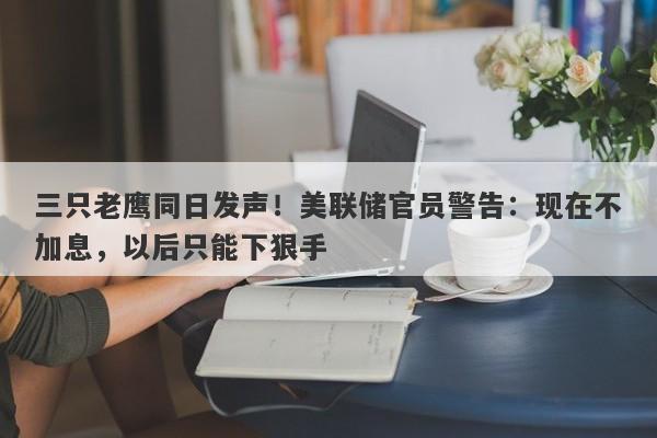 三只老鹰同日发声！美联储官员警告：现在不加息，以后只能下狠手