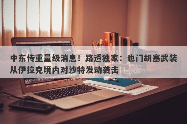 中东传重量级消息！路透独家：也门胡塞武装从伊拉克境内对沙特发动袭击