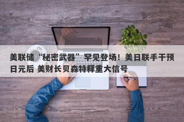 美联储“秘密武器”罕见登场！美日联手干预日元后 美财长贝森特释重大信号