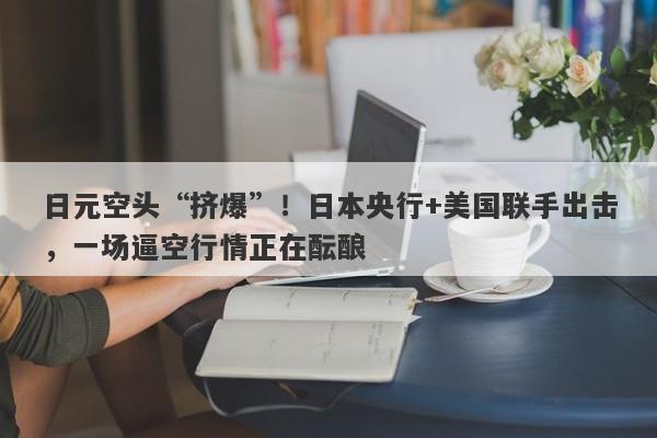 日元空头“挤爆”！日本央行+美国联手出击，一场逼空行情正在酝酿