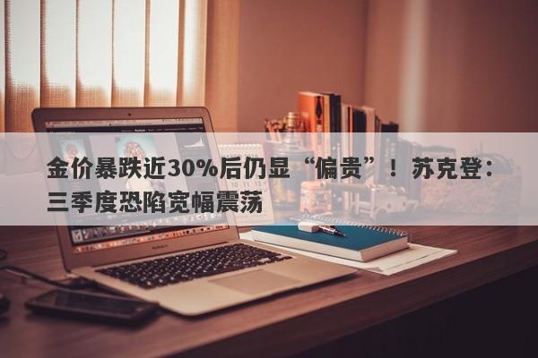 金价暴跌近30%后仍显“偏贵”!苏克登:三季度恐陷宽幅震荡