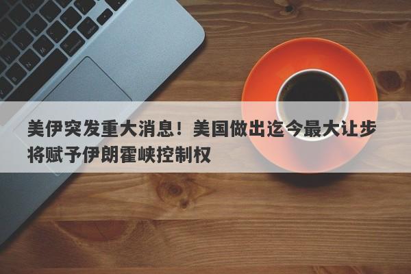 美伊突发重大消息！美国做出迄今最大让步 将赋予伊朗霍峡控制权