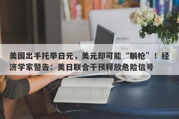 美国出手托举日元,美元却可能“躺枪”!经济学家警告:美日联合干预释放危险信号