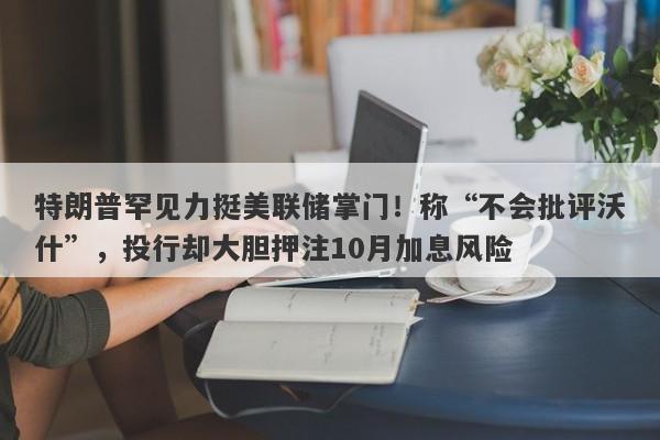 特朗普罕见力挺美联储掌门！称“不会批评沃什”，投行却大胆押注10月加息风险