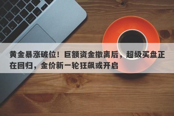 黄金暴涨破位！巨额资金撤离后，超级买盘正在回归，金价新一轮狂飙或开启