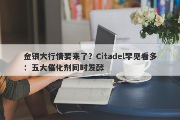 金银大行情要来了？Citadel罕见看多：五大催化剂同时发酵