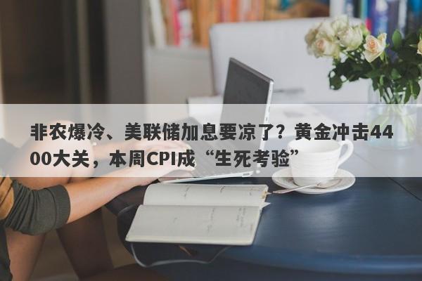 非农爆冷、美联储加息要凉了？黄金冲击4400大关，本周CPI成“生死考验”