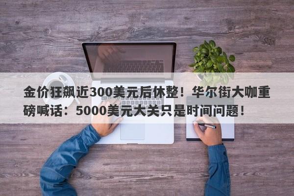 金价狂飙近300美元后休整！华尔街大咖重磅喊话：5000美元大关只是时间问题！