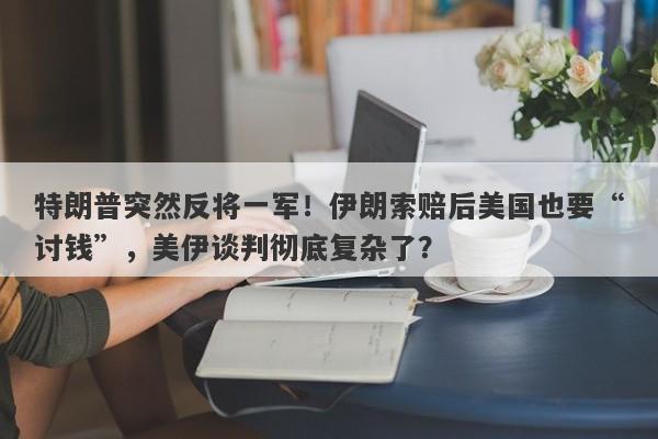 特朗普突然反将一军！伊朗索赔后美国也要“讨钱”，美伊谈判彻底复杂了？