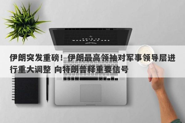 伊朗突发重磅！伊朗最高领袖对军事领导层进行重大调整 向特朗普释重要信号