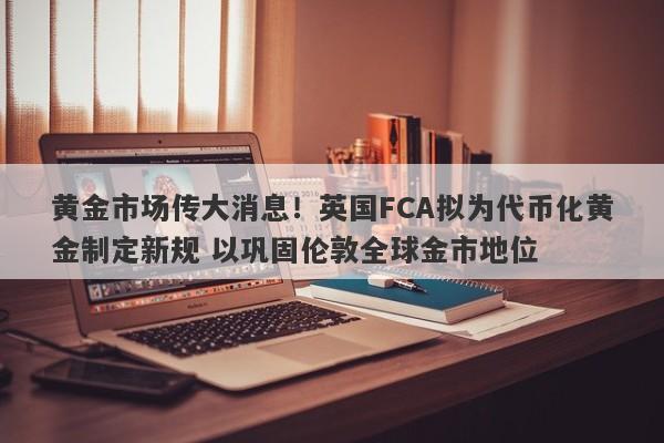 黄金市场传大消息！英国FCA拟为代币化黄金制定新规 以巩固伦敦全球金市地位