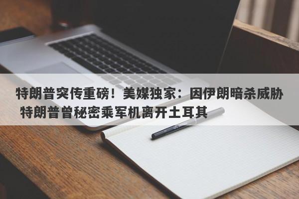 特朗普突传重磅！美媒独家：因伊朗暗杀威胁 特朗普曾秘密乘军机离开土耳其
