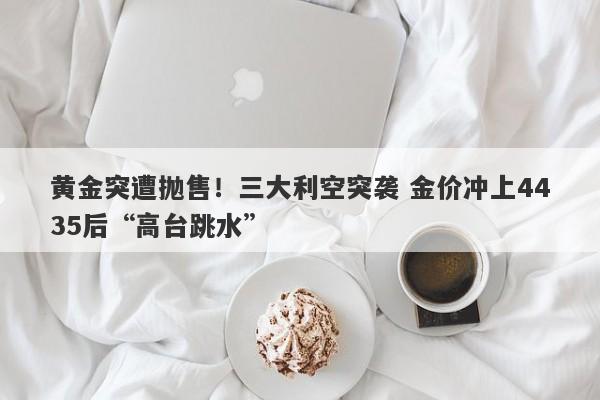 黄金突遭抛售！三大利空突袭 金价冲上4435后“高台跳水”