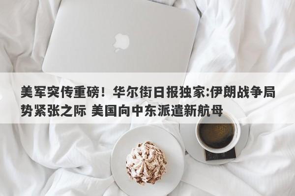美军突传重磅!华尔街日报独家:伊朗战争局势紧张之际 美国向中东派遣新航母