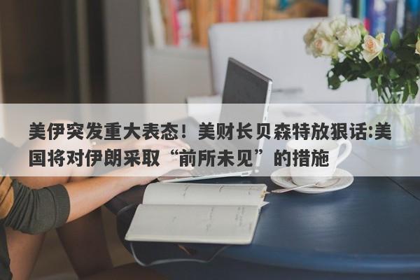 美伊突发重大表态!美财长贝森特放狠话:美国将对伊朗采取“前所未见”的措施