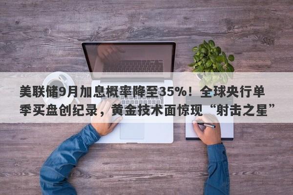 美联储9月加息概率降至35%!全球央行单季买盘创纪录,黄金技术面惊现“射击之星”