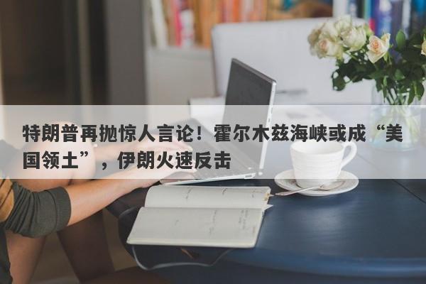 特朗普再抛惊人言论！霍尔木兹海峡或成“美国领土”，伊朗火速反击