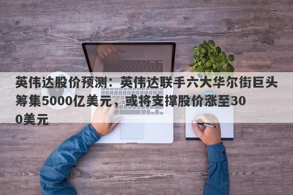 英伟达股价预测：英伟达联手六大华尔街巨头筹集5000亿美元，或将支撑股价涨至300美元