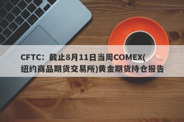 CFTC:截止8月11日当周COMEX(纽约商品期货交易所)黄金期货持仓报告
