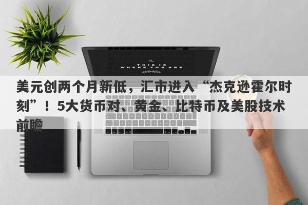 美元创两个月新低，汇市进入“杰克逊霍尔时刻”！5大货币对、黄金、比特币及美股技术前瞻