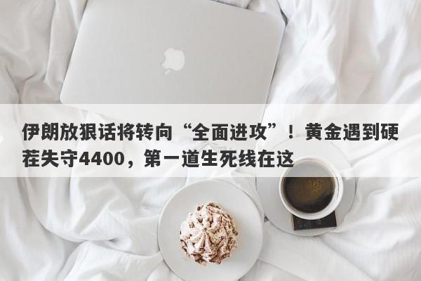 伊朗放狠话将转向“全面进攻”！黄金遇到硬茬失守4400，第一道生死线在这