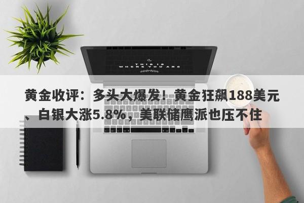 黄金收评：多头大爆发！黄金狂飙188美元、白银大涨5.8%，美联储鹰派也压不住