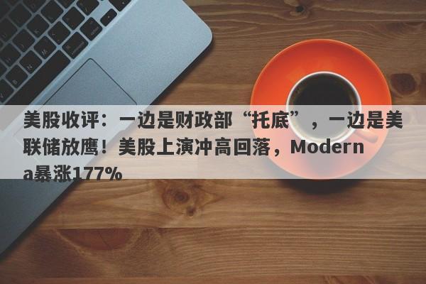 美股收评：一边是财政部“托底”，一边是美联储放鹰！美股上演冲高回落，Moderna暴涨177%