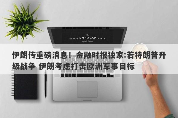 伊朗传重磅消息！金融时报独家:若特朗普升级战争 伊朗考虑打击欧洲军事目标