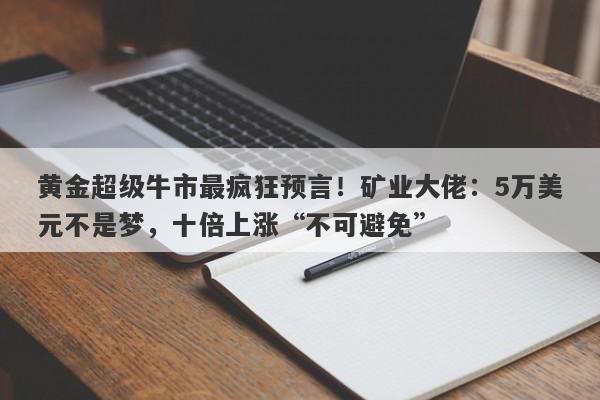 黄金超级牛市最疯狂预言！矿业大佬：5万美元不是梦，十倍上涨“不可避免”