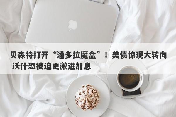 贝森特打开“潘多拉魔盒”！美债惊现大转向 沃什恐被迫更激进加息