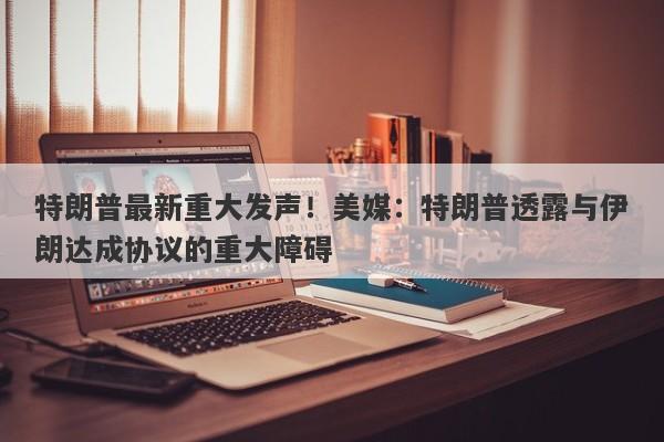 特朗普最新重大发声！美媒：特朗普透露与伊朗达成协议的重大障碍
