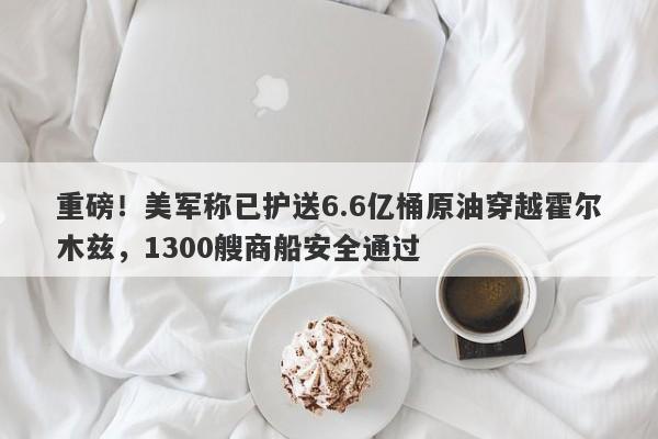 重磅！美军称已护送6.6亿桶原油穿越霍尔木兹，1300艘商船安全通过