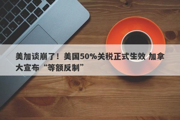 美加谈崩了！美国50%关税正式生效 加拿大宣布“等额反制”