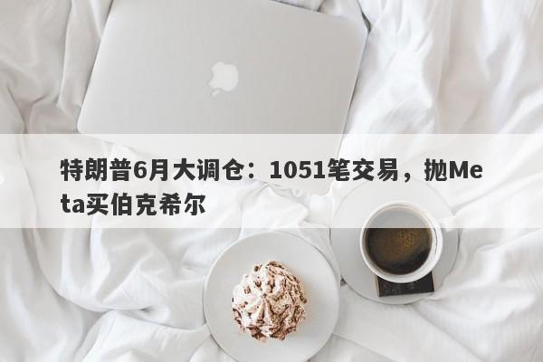 特朗普6月大调仓：1051笔交易，抛Meta买伯克希尔