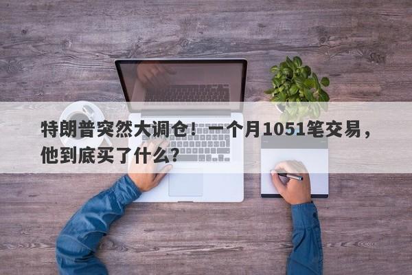 特朗普突然大调仓！一个月1051笔交易，他到底买了什么？