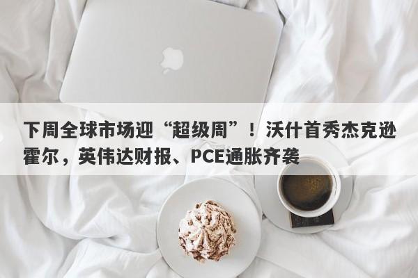 下周全球市场迎“超级周”！沃什首秀杰克逊霍尔，英伟达财报、PCE通胀齐袭