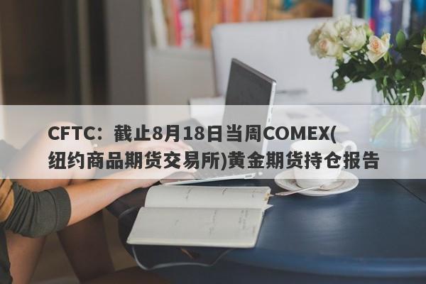 CFTC：截止8月18日当周COMEX(纽约商品期货交易所)黄金期货持仓报告