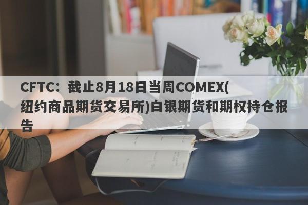 CFTC：截止8月18日当周COMEX(纽约商品期货交易所)白银期货和期权持仓报告