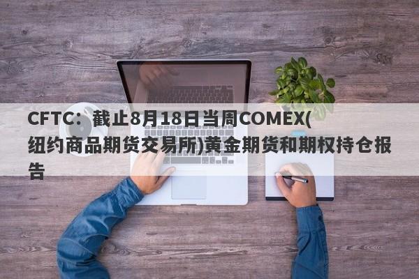 CFTC：截止8月18日当周COMEX(纽约商品期货交易所)黄金期货和期权持仓报告