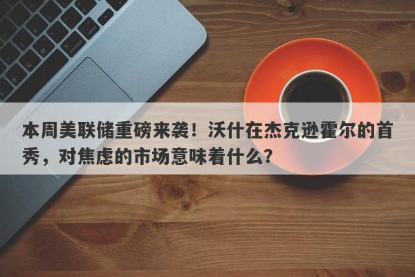 本周美联储重磅来袭！沃什在杰克逊霍尔的首秀，对焦虑的市场意味着什么？