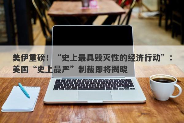 美伊重磅！“史上最具毁灭性的经济行动”：美国“史上最严”制裁即将揭晓