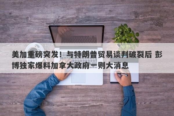 美加重磅突发！与特朗普贸易谈判破裂后 彭博独家爆料加拿大政府一则大消息