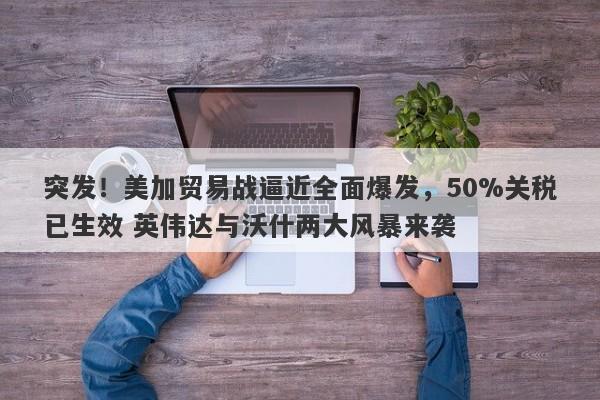 突发！美加贸易战逼近全面爆发，50%关税已生效 英伟达与沃什两大风暴来袭